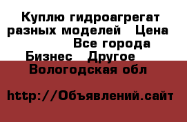 Куплю гидроагрегат разных моделей › Цена ­ 1 000 - Все города Бизнес » Другое   . Вологодская обл.